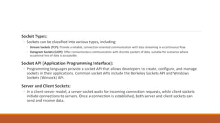 Socket Types:
◦ Sockets can be classified into various types, including:
◦ Stream Sockets (TCP): Provide a reliable, connection-oriented communication with data streaming in a continuous flow.
◦ Datagram Sockets (UDP): Offer connectionless communication with discrete packets of data, suitable for scenarios where
occasional loss of data is acceptable.
Socket API (Application Programming Interface):
◦ Programming languages provide a socket API that allows developers to create, configure, and manage
sockets in their applications. Common socket APIs include the Berkeley Sockets API and Windows
Sockets (Winsock) API.
Server and Client Sockets:
◦ In a client-server model, a server socket waits for incoming connection requests, while client sockets
initiate connections to servers. Once a connection is established, both server and client sockets can
send and receive data.
 
