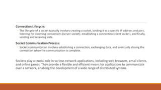 Connection Lifecycle:
◦ The lifecycle of a socket typically involves creating a socket, binding it to a specific IP address and port,
listening for incoming connections (server socket), establishing a connection (client socket), and finally,
sending and receiving data.
Socket Communication Process:
◦ Socket communication involves establishing a connection, exchanging data, and eventually closing the
connection when the communication is complete.
Sockets play a crucial role in various network applications, including web browsers, email clients,
and online games. They provide a flexible and efficient means for applications to communicate
over a network, enabling the development of a wide range of distributed systems.
 