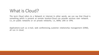 What is Cloud?
The term Cloud refers to a Network or Internet. In other words, we can say that Cloud is
something, which is present at remote location Cloud can provide services over network.
i.e., on public networks or on private networks, i.e., WAN, LAN or VPN.
Applications such as e-mail, web conferencing, customer relationship management (CRM),
all run in cloud.
 