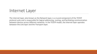 Internet Layer
The Internet layer, also known as the Network layer, is a crucial component of the TCP/IP
protocol suite and is responsible for logical addressing, routing, and facilitating communication
between devices across different networks. In the TCP/IP model, the Internet layer operates
between the Link layer and the Transport layer.
 