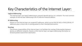 Key Characteristics of the Internet Layer:
Logical Addressing:
◦ The Internet layer uses logical addressing to uniquely identify devices on a network. The most common
example of Internet layer addressing is the IP (Internet Protocol) address.
IP Addressing:
◦ Devices on the Internet layer are assigned IP addresses, which can be IPv4 (32-bit) or IPv6 (128-bit). IP
addresses play a critical role in routing packets to their intended destinations.
Routing:
◦ The primary responsibility of the Internet layer is to facilitate the routing of data packets between
devices on different networks. Routers at the Internet layer use logical addressing information to
forward packets toward their destination.
 