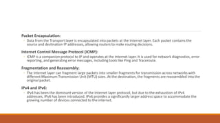 Packet Encapsulation:
◦ Data from the Transport layer is encapsulated into packets at the Internet layer. Each packet contains the
source and destination IP addresses, allowing routers to make routing decisions.
Internet Control Message Protocol (ICMP):
◦ ICMP is a companion protocol to IP and operates at the Internet layer. It is used for network diagnostics, error
reporting, and generating error messages, including tools like Ping and Traceroute.
Fragmentation and Reassembly:
◦ The Internet layer can fragment large packets into smaller fragments for transmission across networks with
different Maximum Transmission Unit (MTU) sizes. At the destination, the fragments are reassembled into the
original packet.
IPv4 and IPv6:
◦ IPv4 has been the dominant version of the Internet layer protocol, but due to the exhaustion of IPv4
addresses, IPv6 has been introduced. IPv6 provides a significantly larger address space to accommodate the
growing number of devices connected to the internet.
 