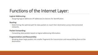 Functions of the Internet Layer:
Logical Addressing:
◦ Assigning logical addresses (IP addresses) to devices for identification.
Routing:
◦ Determining the optimal path for data packets to reach their destination across interconnected
networks.
Packet Forwarding:
◦ Forwarding data packets based on logical addressing information.
Fragmentation and Reassembly:
◦ Breaking down large packets into smaller fragments for transmission and reassembling them at the
destination.
 