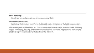 Error Handling:
◦ Handling errors and generating error messages using ICMP.
IPv4 to IPv6 Transition:
◦ Facilitating the transition from IPv4 to IPv6 to address the limitations of IPv4 address exhaustion.
In summary, the Internet layer is a critical component of the TCP/IP protocol suite, providing
logical addressing, routing, and communication across networks. Its protocols, primarily IP,
enable the global connectivity that defines the internet.
 