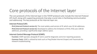 Core protocols of the Internet layer
The core protocols of the Internet layer in the TCP/IP protocol suite include the Internet Protocol
(IP) itself, along with supporting protocols that play crucial roles in facilitating communication
and addressing. The key protocols at the Internet layer are:
Internet Protocol (IP):
◦ IPv4 (Internet Protocol version 4): The most widely used version of IP, which uses 32-bit addresses.
◦ IPv6 (Internet Protocol version 6): Developed to address the limitations of IPv4, IPv6 uses 128-bit
addresses, providing a significantly larger address space.
Internet Control Message Protocol (ICMP):
◦ Function: ICMP operates alongside IP and is used for diagnostic and error-reporting purposes.
◦ Common Tools: ICMP is utilized by tools such as Ping (Packet Internet Groper) and Traceroute for
network troubleshooting.
 