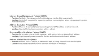 Internet Group Management Protocol (IGMP):
◦ Function: Facilitates the management of multicast group memberships on a network.
◦ Use Case: Particularly important for supporting multicast communication, where a single packet is sent to
multiple recipients.
Address Resolution Protocol (ARP):
◦ Function: Maps an IP address to its corresponding physical (MAC) address on a local network.
◦ Use Case: Essential for local communication within a subnet.
Reverse Address Resolution Protocol (RARP):
◦ Function: Performs the reverse of ARP, mapping a MAC address to its corresponding IP address.
◦ Use Case: Used in some legacy scenarios for diskless workstations to obtain an IP address.
Internet Protocol Security (IPsec):
◦ Function: Provides security services at the Internet layer, including authentication and encryption.
◦ Use Case: Ensures secure communication between devices on an IP network.
 