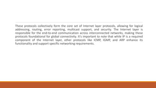 These protocols collectively form the core set of Internet layer protocols, allowing for logical
addressing, routing, error reporting, multicast support, and security. The Internet layer is
responsible for the end-to-end communication across interconnected networks, making these
protocols foundational for global connectivity. It's important to note that while IP is a required
component of the Internet layer, other protocols like ICMP, IGMP, and ARP enhance its
functionality and support specific networking requirements.
 