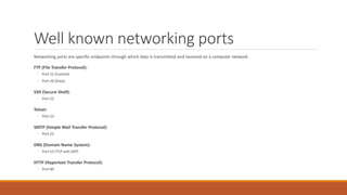 Well known networking ports
Networking ports are specific endpoints through which data is transmitted and received on a computer network.
FTP (File Transfer Protocol):
◦ Port 21 (Control)
◦ Port 20 (Data)
SSH (Secure Shell):
◦ Port 22
Telnet:
◦ Port 23
SMTP (Simple Mail Transfer Protocol):
◦ Port 25
DNS (Domain Name System):
◦ Port 53 (TCP and UDP)
HTTP (Hypertext Transfer Protocol):
◦ Port 80
 