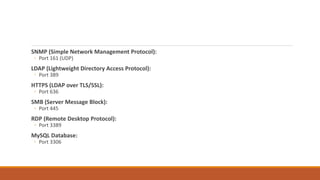 SNMP (Simple Network Management Protocol):
◦ Port 161 (UDP)
LDAP (Lightweight Directory Access Protocol):
◦ Port 389
HTTPS (LDAP over TLS/SSL):
◦ Port 636
SMB (Server Message Block):
◦ Port 445
RDP (Remote Desktop Protocol):
◦ Port 3389
MySQL Database:
◦ Port 3306
 