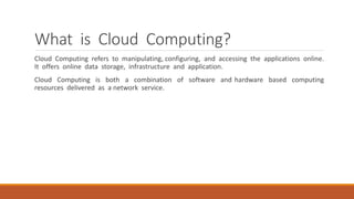 What is Cloud Computing?
Cloud Computing refers to manipulating, configuring, and accessing the applications online.
It offers online data storage, infrastructure and application.
Cloud Computing is both a combination of software and hardware based computing
resources delivered as a network service.
 