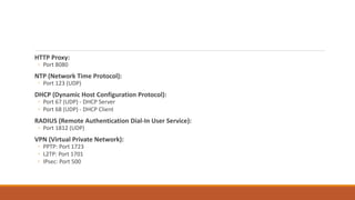 HTTP Proxy:
◦ Port 8080
NTP (Network Time Protocol):
◦ Port 123 (UDP)
DHCP (Dynamic Host Configuration Protocol):
◦ Port 67 (UDP) - DHCP Server
◦ Port 68 (UDP) - DHCP Client
RADIUS (Remote Authentication Dial-In User Service):
◦ Port 1812 (UDP)
VPN (Virtual Private Network):
◦ PPTP: Port 1723
◦ L2TP: Port 1701
◦ IPsec: Port 500
 