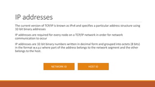IP addresses
The current version of TCP/IP is known as IPv4 and specifies a particular address structure using
32-bit binary addresses
IP addresses are required for every node on a TCP/IP network in order for network
communication to occur
IP addresses are 32-bit binary numbers written in decimal form and grouped into octets (8 bits)
in the format w.x.y.z where part of the address belongs to the network segment and the other
belongs to the host.
NETWORK ID HOST ID
 