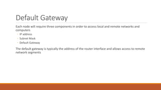 Default Gateway
Each node will require three components in order to access local and remote networks and
computers
◦ IP address
◦ Subnet Mask
◦ Default Gateway
The default gateway is typically the address of the router interface and allows access to remote
network segments
 