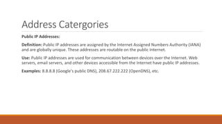 Address Catergories
Public IP Addresses:
Definition: Public IP addresses are assigned by the Internet Assigned Numbers Authority (IANA)
and are globally unique. These addresses are routable on the public Internet.
Use: Public IP addresses are used for communication between devices over the Internet. Web
servers, email servers, and other devices accessible from the Internet have public IP addresses.
Examples: 8.8.8.8 (Google's public DNS), 208.67.222.222 (OpenDNS), etc.
 