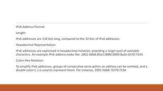 IPv6 Address Format:
Length:
IPv6 addresses are 128 bits long, compared to the 32 bits of IPv4 addresses.
Hexadecimal Representation:
IPv6 addresses are expressed in hexadecimal notation, providing a larger pool of available
characters. An example IPv6 address looks like: 2001:0db8:85a3:0000:0000:8a2e:0370:7334.
Colon-Hex Notation:
To simplify IPv6 addresses, groups of consecutive zeros within an address can be omitted, and a
double colon (::) is used to represent them. For instance, 2001:0db8::0370:7334.
 