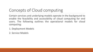 Concepts of Cloud computing
Certain services and underlying models operate in the background to
enable the feasibility and accessibility of cloud computing for end
users. The following outlines the operational models for cloud
computing:
1. Deployment Models
2. Service Models
 