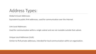 Address Types:
Global Unicast Addresses:
Equivalent to public IPv4 addresses, used for communication over the Internet.
Link-Local Addresses:
Used for communication within a single subnet and are not routable outside that subnet.
Unique Local Addresses (ULA):
Similar to IPv4 private addresses, intended for local communication within an organization.
 