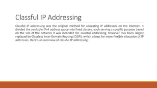 Classful IP Addressing
Classful IP addressing was the original method for allocating IP addresses on the Internet. It
divided the available IPv4 address space into fixed classes, each serving a specific purpose based
on the size of the network it was intended for. Classful addressing, however, has been largely
replaced by Classless Inter-Domain Routing (CIDR), which allows for more flexible allocation of IP
addresses. Here's an overview of classful IP addressing:
 