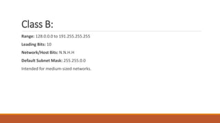 Class B:
Range: 128.0.0.0 to 191.255.255.255
Leading Bits: 10
Network/Host Bits: N.N.H.H
Default Subnet Mask: 255.255.0.0
Intended for medium-sized networks.
 