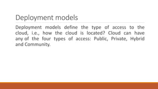 Deployment models
Deployment models define the type of access to the
cloud, i.e., how the cloud is located? Cloud can have
any of the four types of access: Public, Private, Hybrid
and Community.
 