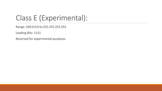Class E (Experimental):
Range: 240.0.0.0 to 255.255.255.255
Leading Bits: 1111
Reserved for experimental purposes.
 
