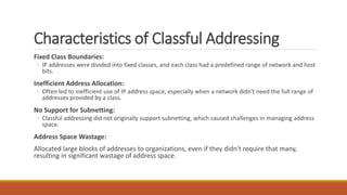 Characteristics of Classful Addressing
Fixed Class Boundaries:
◦ IP addresses were divided into fixed classes, and each class had a predefined range of network and host
bits.
Inefficient Address Allocation:
◦ Often led to inefficient use of IP address space, especially when a network didn't need the full range of
addresses provided by a class.
No Support for Subnetting:
◦ Classful addressing did not originally support subnetting, which caused challenges in managing address
space.
Address Space Wastage:
Allocated large blocks of addresses to organizations, even if they didn't require that many,
resulting in significant wastage of address space.
 