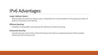 IPv6 Advantages:
Larger Address Space:
◦ IPv6 provides an enormous address space, allowing for the accommodation of the growing number of
devices connected to the Internet.
Efficient Routing:
◦ Simplifies routing tables and improves the efficiency of Internet routing.
Enhanced Security:
◦ Includes features such as IPsec (Internet Protocol Security) as a fundamental part of the protocol,
enhancing end-to-end security.
 