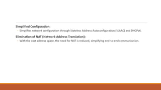 Simplified Configuration:
◦ Simplifies network configuration through Stateless Address Autoconfiguration (SLAAC) and DHCPv6.
Elimination of NAT (Network Address Translation):
◦ With the vast address space, the need for NAT is reduced, simplifying end-to-end communication.
 