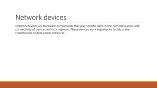 Network devices
Network devices are hardware components that play specific roles in the communication and
connectivity of devices within a network. These devices work together to facilitate the
transmission of data across networks.
 