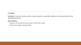 2. Switch:
Function: Connects devices within a local network, using MAC addresses to forward data to the
appropriate device.
Key Features:
◦ Operates at the data link layer (Layer 2) of the OSI model.
◦ Efficiently manages network traffic.
 