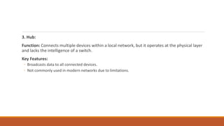 3. Hub:
Function: Connects multiple devices within a local network, but it operates at the physical layer
and lacks the intelligence of a switch.
Key Features:
◦ Broadcasts data to all connected devices.
◦ Not commonly used in modern networks due to limitations.
 
