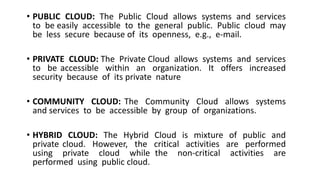 • PUBLIC CLOUD: The Public Cloud allows systems and services
to be easily accessible to the general public. Public cloud may
be less secure because of its openness, e.g., e-mail.
• PRIVATE CLOUD: The Private Cloud allows systems and services
to be accessible within an organization. It offers increased
security because of its private nature
• COMMUNITY CLOUD: The Community Cloud allows systems
and services to be accessible by group of organizations.
• HYBRID CLOUD: The Hybrid Cloud is mixture of public and
private cloud. However, the critical activities are performed
using private cloud while the non-critical activities are
performed using public cloud.
 