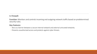 4. Firewall:
Function: Monitors and controls incoming and outgoing network traffic based on predetermined
security rules.
Key Features:
◦ Acts as a barrier between a secure internal network and external untrusted networks.
◦ Prevents unauthorized access and protects against cyber threats.
 
