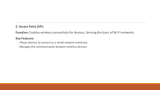 5. Access Point (AP):
Function: Enables wireless connectivity for devices, forming the basis of Wi-Fi networks.
Key Features:
◦ Allows devices to connect to a wired network wirelessly.
◦ Manages the communication between wireless devices.
 