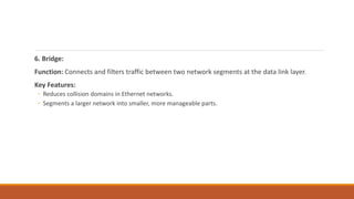 6. Bridge:
Function: Connects and filters traffic between two network segments at the data link layer.
Key Features:
◦ Reduces collision domains in Ethernet networks.
◦ Segments a larger network into smaller, more manageable parts.
 