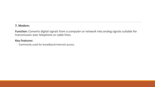 7. Modem:
Function: Converts digital signals from a computer or network into analog signals suitable for
transmission over telephone or cable lines.
Key Features:
◦ Commonly used for broadband Internet access.
 