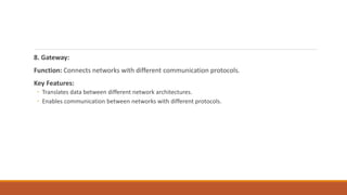 8. Gateway:
Function: Connects networks with different communication protocols.
Key Features:
◦ Translates data between different network architectures.
◦ Enables communication between networks with different protocols.
 