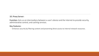 10. Proxy Server:
Function: Acts as an intermediary between a user's device and the internet to provide security,
administrative control, and caching services.
Key Features:
◦ Enhances security by filtering content and preventing direct access to internal network resources.
 
