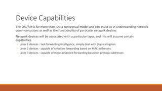 Device Capabilities
The OSI/RM is far more than just a conceptual model and can assist us in understanding network
communications as well as the functionality of particular network devices
Network devices will be associated with a particular layer, and this will assume certain
capabilities
◦ Layer 1 devices - lack forwarding intelligence, simply deal with physical signals
◦ Layer 2 devices - capable of selective forwarding based on MAC addresses
◦ Layer 3 devices - capable of more advanced forwarding based on protocol addresses
 
