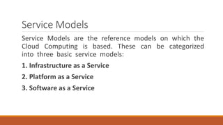 Service Models
Service Models are the reference models on which the
Cloud Computing is based. These can be categorized
into three basic service models:
1. Infrastructure as a Service
2. Platform as a Service
3. Software as a Service
 