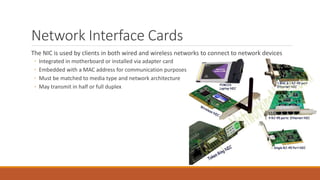 Network Interface Cards
The NIC is used by clients in both wired and wireless networks to connect to network devices
◦ Integrated in motherboard or installed via adapter card
◦ Embedded with a MAC address for communication purposes
◦ Must be matched to media type and network architecture
◦ May transmit in half or full duplex
 