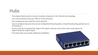Hubs
◦ The original device used to connect multiple computers in the Ethernet star topology
◦ Can connect devices that use a BNC or RJ-45 connector
◦ Very inexpensive and useful for small networks
◦ Easy to configure because they do not intelligently forward packets, instead broadcasting packets out to
all interfaces.
◦ Passive hubs do not extend the range of the signal, whereas active hubs repair weak signals by
regenerating the original signal
◦ The latest hubs can provide additional capabilities
 