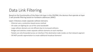 Data Link Filtering
Based on the functionality of the Data Link layer in the OSI/RM, the devices that operate at layer
2 will provide filtering based on hardware addresses (MAC)
Layer 2 Devices create separate collision domains
◦ Ethernet uses a contention-based access method
◦ All nodes are fighting for use of the same bandwidth
◦ Large collision domains are not efficient due to increased collisions
◦ Bridges and switches create separate collision domains on each interface
◦ Packets are only forwarded across an interface if the destination node resides on that network segment
◦ DO NOT provide segmentation to create additional broadcast domains!
 