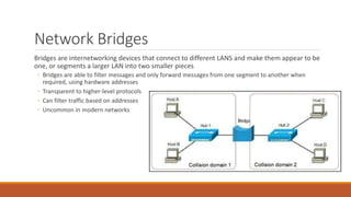 Network Bridges
Bridges are internetworking devices that connect to different LANS and make them appear to be
one, or segments a larger LAN into two smaller pieces
◦ Bridges are able to filter messages and only forward messages from one segment to another when
required, using hardware addresses
◦ Transparent to higher-level protocols
◦ Can filter traffic based on addresses
◦ Uncommon in modern networks
 