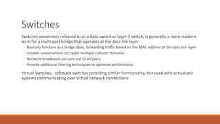 Switches
Switches sometimes referred to as a data switch or layer-2 switch, is generally a more modern
term for a multi-port bridge that operates at the data link layer
◦ Basically function as a bridge does, forwarding traffic based on the MAC address at the data link layer
◦ Isolates conversations to create multiple collision domains
◦ Network broadcasts are sent out to all ports
◦ Provide additional filtering techniques to optimize performance
Virtual Switches - software switches providing similar functionality, but used with virtualized
systems communicating over virtual network connections
 