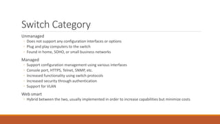 Switch Category
Unmanaged
◦ Does not support any configuration interfaces or options
◦ Plug and play computers to the switch
◦ Found in home, SOHO, or small business networks
Managed
◦ Support configuration management using various interfaces
◦ Console port, HTTPS, Telnet, SNMP, etc.
◦ Increased functionality using switch protocols
◦ Increased security through authentication
◦ Support for VLAN
Web smart
◦ Hybrid between the two, usually implemented in order to increase capabilities but minimize costs
 