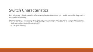 Switch Characteristics
Port mirroring - duplicates all traffic on a single port to another port and is useful for diagnostics
and traffic monitoring
Channel bonding – increasing throughput by using multiple NICS bound to a single MAC address
◦ Link Aggregation Control Protocol (LACP)
◦ A.K.A "port bonding"
 