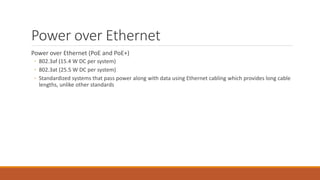 Power over Ethernet
Power over Ethernet (PoE and PoE+)
◦ 802.3af (15.4 W DC per system)
◦ 802.3at (25.5 W DC per system)
◦ Standardized systems that pass power along with data using Ethernet cabling which provides long cable
lengths, unlike other standards
 