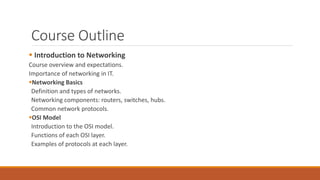 Course Outline
 Introduction to Networking
Course overview and expectations.
Importance of networking in IT.
Networking Basics
Definition and types of networks.
Networking components: routers, switches, hubs.
Common network protocols.
OSI Model
Introduction to the OSI model.
Functions of each OSI layer.
Examples of protocols at each layer.
 