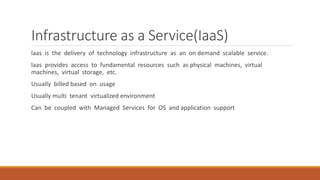 Infrastructure as a Service(IaaS)
laas is the delivery of technology infrastructure as an on demand scalable service.
laas provides access to fundamental resources such as physical machines, virtual
machines, virtual storage, etc.
Usually billed based on usage
Usually multi tenant virtualized environment
Can be coupled with Managed Services for OS and application support
 